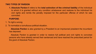 TWO TYPES OF PARDON
1. Absolute Pardon-It refers to the total extinction of the criminal liability of the individual
to whom it is granted without any condition whatsoever and restores to the individual his
civil rights and remits the penalty imposed for the particular offense of which he was
convicted.
PURPOSE:
1. To right a wrong
2. To normalize a tumultuous political situation.
Absolute Pardon is also granted by a President to an imprisoned president the incumbent
has deposed.
Absolute Pardon is granted in order to restore full political and civil rights to convicted
persons who have already served their sentenced and have reached the prescribed period for
the grant of Absolute Pardon.
 