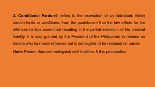 2. Conditional Pardon-It refers to the exemption of an individual, within
certain limits or conditions; from the punishment that the law inflicts for the
offenses he has committed resulting in the partial extinction of his criminal
liability. It is also granted by the President of the Philippines to release an
inmate who has been reformed but is not eligible to be released on parole.
Note: Pardon does not extinguish civil liabilities & it is prospective
 