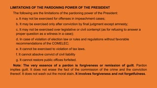 LIMITATIONS OF THE PARDONING POWER OF THE PRESIDENT
The following are the limitations of the pardoning power of the President:
a. It may not be exercised for offenses in impeachment cases;
b. It may be exercised only after conviction by final judgment except amnesty;
c. It may not be exercised over legislative or civil contempt (as for refusing to answer a
proper question as a witness in a case);
d. In case of violation of election law or rules and regulations without favorable
recommendations of the COMELEC;
e. It cannot be exercised to violation of tax laws.
f. It cannot absolve convict of civil liability
g. It cannot restore public offices forfeited.
Note: The very essence of a pardon is forgiveness or remission of guilt. Pardon
implies guilt. It does not erase the fact of the commission of the crime and the conviction
thereof. It does not wash out the moral stain. It involves forgiveness and not forgetfulness.
 