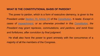 WHAT IS THE CONSTITUTIONAL BASIS OF PARDON?
The power to pardon, which is a form of executive clemency, is given to the
President under Section 19, Article VII of the Constitution. It reads: Except in
cases of impeachment, or as otherwise provided in this Constitution, the
President may grant reprieves, commutations, and pardons, and remit fines
and forfeitures, after conviction by final judgment.
He shall also have the power to grant amnesty with the concurrence of a
majority of all the members of the Congress.
 