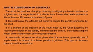 WHAT IS COMMUTATION OF SENTENCE?
The act of the president changing, reducing or mitigating a heavier sentence to
a lighter one or a longer term into a shorter term. It may alter death sentence to
life sentence or life sentence to a term of years.
It does not forgive the offender but merely to reduce the penalty pronounce by
the court.
It is a change of the decision of the court made by the Chief Executive by
reducing the degree of the penalty inflicted upon the convict, or by decreasing the
length of the imprisonment of the original sentence.
A commutation of sentence takes place when the sentence, generally one of
imprisonment, is reduced to a lesser penalty or jail term. This type of clemency
does not void the conviction.
 