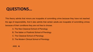 This theory admits that minors are incapable of committing crime because they have not reached
the age of responsibility. And it also admits that certain adults are incapable of committing crimes
because of their conditions they are not free to choose.
A. The Neo-Classical School of Penology
B. The Italian or Positivist School of Penology
C. The Classical School of Penology
D. The Modern Clinical School of Penology
ANS. A. The Neo-Classical School of Penology
QUESTIONS…
 