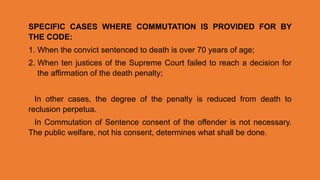 SPECIFIC CASES WHERE COMMUTATION IS PROVIDED FOR BY
THE CODE:
1. When the convict sentenced to death is over 70 years of age;
2. When ten justices of the Supreme Court failed to reach a decision for
the affirmation of the death penalty;
In other cases, the degree of the penalty is reduced from death to
reclusion perpetua.
In Commutation of Sentence consent of the offender is not necessary.
The public welfare, not his consent, determines what shall be done.
 
