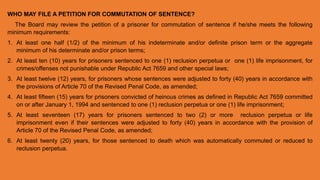 WHO MAY FILE A PETITION FOR COMMUTATION OF SENTENCE?
The Board may review the petition of a prisoner for commutation of sentence if he/she meets the following
minimum requirements:
1. At least one half (1/2) of the minimum of his indeterminate and/or definite prison term or the aggregate
minimum of his determinate and/or prison terms;
2. At least ten (10) years for prisoners sentenced to one (1) reclusion perpetua or one (1) life imprisonment, for
crimes/offenses not punishable under Republic Act 7659 and other special laws;
3. At least twelve (12) years, for prisoners whose sentences were adjusted to forty (40) years in accordance with
the provisions of Article 70 of the Revised Penal Code, as amended;
4. At least fifteen (15) years for prisoners convicted of heinous crimes as defined in Republic Act 7659 committed
on or after January 1, 1994 and sentenced to one (1) reclusion perpetua or one (1) life imprisonment;
5. At least seventeen (17) years for prisoners sentenced to two (2) or more reclusion perpetua or life
imprisonment even if their sentences were adjusted to forty (40) years in accordance with the provision of
Article 70 of the Revised Penal Code, as amended;
6. At least twenty (20) years, for those sentenced to death which was automatically commuted or reduced to
reclusion perpetua.
 
