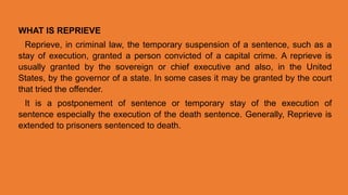 WHAT IS REPRIEVE
Reprieve, in criminal law, the temporary suspension of a sentence, such as a
stay of execution, granted a person convicted of a capital crime. A reprieve is
usually granted by the sovereign or chief executive and also, in the United
States, by the governor of a state. In some cases it may be granted by the court
that tried the offender.
It is a postponement of sentence or temporary stay of the execution of
sentence especially the execution of the death sentence. Generally, Reprieve is
extended to prisoners sentenced to death.
 