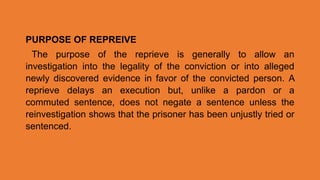 PURPOSE OF REPREIVE
The purpose of the reprieve is generally to allow an
investigation into the legality of the conviction or into alleged
newly discovered evidence in favor of the convicted person. A
reprieve delays an execution but, unlike a pardon or a
commuted sentence, does not negate a sentence unless the
reinvestigation shows that the prisoner has been unjustly tried or
sentenced.
 