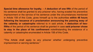 Special time allowance for loyalty. – A deduction of one fifth of the period of
his sentence shall be granted to any prisoner who, having evaded his preventive
imprisonment or the service of his sentence under the circumstances mentioned
in Article 158 of this Code, gives himself up to the authorities within 48 hours
following the issuance of a proclamation announcing the passing away of
the calamity or catastrophe referred to in said article. A deduction of two-
fifths of the period of his sentence shall be granted in case said prisoner chose
to stay in the place of his confinement notwithstanding the existence of a
calamity or catastrophe enumerated in Article 158 of this Code.
"This Article shall apply to any prisoner whether undergoing preventive
imprisonment or serving sentence."
 