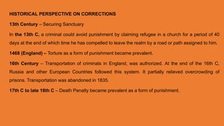 HISTORICAL PERSPECTIVE ON CORRECTIONS
13th Century – Securing Sanctuary
In the 13th C, a criminal could avoid punishment by claiming refugee in a church for a period of 40
days at the end of which time he has compelled to leave the realm by a road or path assigned to him.
1468 (England) – Torture as a form of punishment became prevalent.
16th Century – Transportation of criminals in England, was authorized. At the end of the 16th C,
Russia and other European Countries followed this system. It partially relieved overcrowding of
prisons. Transportation was abandoned in 1835.
17th C to late 18th C – Death Penalty became prevalent as a form of punishment.
 
