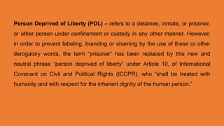 Person Deprived of Liberty (PDL) – refers to a detainee, inmate, or prisoner,
or other person under confinement or custody in any other manner. However,
in order to prevent labeling, branding or shaming by the use of these or other
derogatory words, the term “prisoner” has been replaced by this new and
neutral phrase “person deprived of liberty” under Article 10, of International
Covenant on Civil and Political Rights (ICCPR), who “shall be treated with
humanity and with respect for the inherent dignity of the human person.”
 