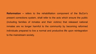 Reformation – refers to the rehabilitation component of the BuCor’s
present corrections system, shall refer to the acts which ensure the public
(including families of inmates and their victims) that released national
inmates are no longer harmful to the community by becoming reformed
individuals prepared to live a normal and productive life upon reintegration
to the mainstream society.
 