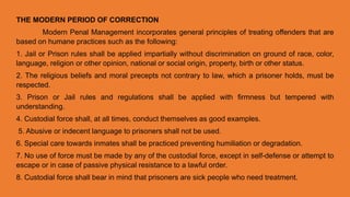 THE MODERN PERIOD OF CORRECTION
Modern Penal Management incorporates general principles of treating offenders that are
based on humane practices such as the following:
1. Jail or Prison rules shall be applied impartially without discrimination on ground of race, color,
language, religion or other opinion, national or social origin, property, birth or other status.
2. The religious beliefs and moral precepts not contrary to law, which a prisoner holds, must be
respected.
3. Prison or Jail rules and regulations shall be applied with firmness but tempered with
understanding.
4. Custodial force shall, at all times, conduct themselves as good examples.
5. Abusive or indecent language to prisoners shall not be used.
6. Special care towards inmates shall be practiced preventing humiliation or degradation.
7. No use of force must be made by any of the custodial force, except in self-defense or attempt to
escape or in case of passive physical resistance to a lawful order.
8. Custodial force shall bear in mind that prisoners are sick people who need treatment.
 