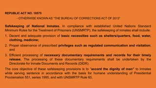 REPUBLIC ACT NO. 10575
- OTHERWISE KNOWN AS “THE BUREAU OF CORRECTIONS ACT OF 2013”
Safekeeping of National Inmates. In compliance with established United Nations Standard
Minimum Rules for the Treatment of Prisoners (UNSMRTP), the safekeeping of inmates shall include:
1. Decent and adequate provision of basic necessities such as shelters/quarters, food, water,
clothing, medicine;
2. Proper observance of prescribed privileges such as regulated communication and visitation;
and
3. Efficient processing of necessary documentary requirements and records for their timely
release. The processing of these documentary requirements shall be undertaken by the
Directorate for Inmate Documents and Records (DIDR).
The core objective of these safekeeping provisions is to “accord the dignity of man” to inmates
while serving sentence in accordance with the basis for humane understanding of Presidential
Proclamation 551, series 1995, and with UNSMRTP Rule 60.
 