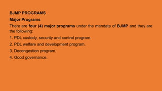 BJMP PROGRAMS
Major Programs
There are four (4) major programs under the mandate of BJMP and they are
the following:
1. PDL custody, security and control program.
2. PDL welfare and development program.
3. Decongestion program.
4. Good governance.
 