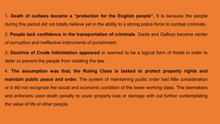 1. Death of outlaws became a “protection for the English people”. It is because the people
during this period did not totally believe yet in the ability to a strong police force to combat criminals.
2. People lack confidence in the transportation of criminals. Gaols and Galleys became center
of corruption and ineffective instruments of punishment.
3. Doctrine of Crude Intimidation appeared or seemed to be a logical form of threat in order to
deter or prevent the people from violating the law.
4. The assumption was that, the Ruling Class is tasked to protect property rights and
maintain public peace and order. The system of maintaining public order had little consideration
or it did not recognize the social and economic condition of the lower working class. The lawmakers
and enforcers used death penalty to cover property loss or damage with out further contemplating
the value of life of other people.
 