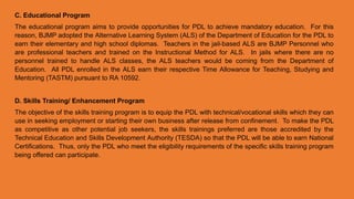 C. Educational Program
The educational program aims to provide opportunities for PDL to achieve mandatory education. For this
reason, BJMP adopted the Alternative Learning System (ALS) of the Department of Education for the PDL to
earn their elementary and high school diplomas. Teachers in the jail-based ALS are BJMP Personnel who
are professional teachers and trained on the Instructional Method for ALS. In jails where there are no
personnel trained to handle ALS classes, the ALS teachers would be coming from the Department of
Education. All PDL enrolled in the ALS earn their respective Time Allowance for Teaching, Studying and
Mentoring (TASTM) pursuant to RA 10592.
D. Skills Training/ Enhancement Program
The objective of the skills training program is to equip the PDL with technical/vocational skills which they can
use in seeking employment or starting their own business after release from confinement. To make the PDL
as competitive as other potential job seekers, the skills trainings preferred are those accredited by the
Technical Education and Skills Development Authority (TESDA) so that the PDL will be able to earn National
Certifications. Thus, only the PDL who meet the eligibility requirements of the specific skills training program
being offered can participate.
 