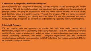 F. Behavioral Management/ Modification Program
BJMP implements the Therapeutic Community Modality Program (TCMP) to manage and modify
behaviors of PDL with the goal of positively changing their thinking and behavior through structured
group processes. The program endeavors to teach and model positive thinking, pro-social values,
good decision-making, and positive coping. Through the program, PDL are trained on socially
acceptable ways of behaving and relating with their fellow PDL and with personnel and visitors
thereby fostering a therapeutic jail environment and maintaining a peaceful communal atmosphere.
G. Interfaith Program
PDL are provided with the opportunity to practice their faith while under custody without
discrimination, subject only to usual safety and security measures. The BJMP chaplains and imams
provide different religious services such as but not limited to mass celebrations, communal prayers,
spiritual counseling, catechism, and others. Religious organizations and their respective
ministers/pastors and leaders are accredited by BJMP to facilitate their regular contact with PDL for
the provision of religious services.
 