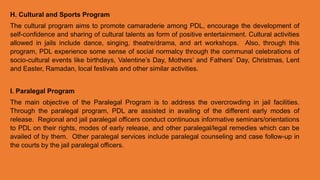 H. Cultural and Sports Program
The cultural program aims to promote camaraderie among PDL, encourage the development of
self-confidence and sharing of cultural talents as form of positive entertainment. Cultural activities
allowed in jails include dance, singing, theatre/drama, and art workshops. Also, through this
program, PDL experience some sense of social normalcy through the communal celebrations of
socio-cultural events like birthdays, Valentine’s Day, Mothers’ and Fathers’ Day, Christmas, Lent
and Easter, Ramadan, local festivals and other similar activities.
I. Paralegal Program
The main objective of the Paralegal Program is to address the overcrowding in jail facilities.
Through the paralegal program, PDL are assisted in availing of the different early modes of
release. Regional and jail paralegal officers conduct continuous informative seminars/orientations
to PDL on their rights, modes of early release, and other paralegal/legal remedies which can be
availed of by them. Other paralegal services include paralegal counseling and case follow-up in
the courts by the jail paralegal officers.
 
