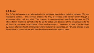 J. E-Dalaw
The E-DALAW service is an alternative to the traditional face-to-face visitation between PDL and
respective families. This service enables the PDL to connect with his/her family through a
supervised video call and chat. The program is conceptualized specifically to cater to PDL
whose family members cannot go to the jail for actual visit because of the long distance to the
jail from the residence or workplace of the family members. However, in case of jail lockdown
by reason of public health emergency where visitation is suspended, all PDL are allowed to use
the e-dalaw to communicate with their families on equitable rotation basis.
 