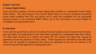 Support Services
A. Human Rights Desks
Every jail facility operates a 24-hour Human Rights Desk handled by a designated Human Rights
Affairs Officer. The main function of the Human Rights Desk is to receive complaints concerning
human rights violations from PDL and visitors and to report the complaints thru the appropriate
reporting system to the concerned BJMP offices and to the Commission on Human Rights for
investigation and appropriate action.
B. Help Desk
In line with the government’s policy of providing timely and speedy access to government services,
each jail facility has established its own Help Desk managed by a designated Held Desk Officer.
The Help Desk functions as a referral unit where PDL and visitors can lodge their request for
assistance concerning personal or family needs. These requests are evaluated by the Help Desk
Officer and all requests for assistance that cannot be addressed by the jail are referred to the
concerned government agencies for appropriate action.
 