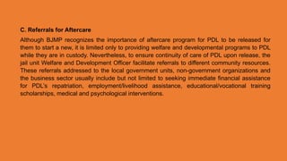 C. Referrals for Aftercare
Although BJMP recognizes the importance of aftercare program for PDL to be released for
them to start a new, it is limited only to providing welfare and developmental programs to PDL
while they are in custody. Nevertheless, to ensure continuity of care of PDL upon release, the
jail unit Welfare and Development Officer facilitate referrals to different community resources.
These referrals addressed to the local government units, non-government organizations and
the business sector usually include but not limited to seeking immediate financial assistance
for PDL’s repatriation, employment/livelihood assistance, educational/vocational training
scholarships, medical and psychological interventions.
 