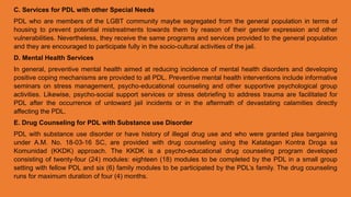 C. Services for PDL with other Special Needs
PDL who are members of the LGBT community maybe segregated from the general population in terms of
housing to prevent potential mistreatments towards them by reason of their gender expression and other
vulnerabilities. Nevertheless, they receive the same programs and services provided to the general population
and they are encouraged to participate fully in the socio-cultural activities of the jail.
D. Mental Health Services
In general, preventive mental health aimed at reducing incidence of mental health disorders and developing
positive coping mechanisms are provided to all PDL. Preventive mental health interventions include informative
seminars on stress management, psycho-educational counseling and other supportive psychological group
activities. Likewise, psycho-social support services or stress debriefing to address trauma are facilitated for
PDL after the occurrence of untoward jail incidents or in the aftermath of devastating calamities directly
affecting the PDL.
E. Drug Counseling for PDL with Substance use Disorder
PDL with substance use disorder or have history of illegal drug use and who were granted plea bargaining
under A.M. No. 18-03-16 SC, are provided with drug counseling using the Katatagan Kontra Droga sa
Komunidad (KKDK) approach. The KKDK is a psycho-educational drug counseling program developed
consisting of twenty-four (24) modules: eighteen (18) modules to be completed by the PDL in a small group
setting with fellow PDL and six (6) family modules to be participated by the PDL’s family. The drug counseling
runs for maximum duration of four (4) months.
 
