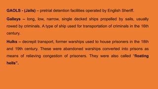 GAOLS - (Jails) – pretrial detention facilities operated by English Sheriff.
Galleys – long, low, narrow, single decked ships propelled by sails, usually
rowed by criminals. A type of ship used for transportation of criminals in the 16th
century.
Hulks – decrepit transport, former warships used to house prisoners in the 18th
and 19th century. These were abandoned warships converted into prisons as
means of relieving congestion of prisoners. They were also called “floating
hells”.
 