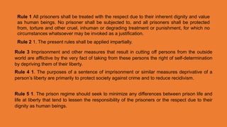 Rule 1 All prisoners shall be treated with the respect due to their inherent dignity and value
as human beings. No prisoner shall be subjected to, and all prisoners shall be protected
from, torture and other cruel, inhuman or degrading treatment or punishment, for which no
circumstances whatsoever may be invoked as a justification.
Rule 2 1. The present rules shall be applied impartially.
Rule 3 Imprisonment and other measures that result in cutting off persons from the outside
world are afflictive by the very fact of taking from these persons the right of self-determination
by depriving them of their liberty.
Rule 4 1. The purposes of a sentence of imprisonment or similar measures deprivative of a
person’s liberty are primarily to protect society against crime and to reduce recidivism.
Rule 5 1. The prison regime should seek to minimize any differences between prison life and
life at liberty that tend to lessen the responsibility of the prisoners or the respect due to their
dignity as human beings.
 