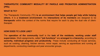 THERAPEUTIC COMMUNITY MODALITY BY PAROLE AND PROBATION ADMINISTRATION
(PPA)
WHAT IS TC?
The Therapeutic Community (TC) is an environment that helps people get help while helping
others. It is a treatment environment: the interactions of its members are designed to be
therapeutic within the context of the norms that require for each to play the dual role of client-
therapist.
HOW DOES TC LOOK LIKE?
The operation of the community itself is the task of the residents, working under staff
supervision. Work assignments, called “job functions” are arranged in a hierarchy, according to
seniority, individual progress and productivity. These include conducting all house services,
such as cooking, cleaning, kitchen service, minor repair, serving as apprentices and running all
departments, conducting meetings and peer encounter groups.
 