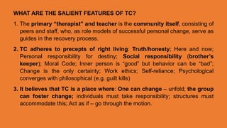WHAT ARE THE SALIENT FEATURES OF TC?
1. The primary “therapist” and teacher is the community itself, consisting of
peers and staff, who, as role models of successful personal change, serve as
guides in the recovery process.
2. TC adheres to precepts of right living: Truth/honesty; Here and now;
Personal responsibility for destiny; Social responsibility (brother’s
keeper); Moral Code; Inner person is “good” but behavior can be “bad”;
Change is the only certainty; Work ethics; Self-reliance; Psychological
converges with philosophical (e.g. guilt kills)
3. It believes that TC is a place where: One can change – unfold; the group
can foster change; individuals must take responsibility; structures must
accommodate this; Act as if – go through the motion.
 