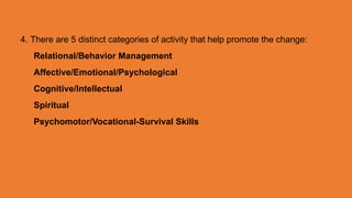 4. There are 5 distinct categories of activity that help promote the change:
Relational/Behavior Management
Affective/Emotional/Psychological
Cognitive/Intellectual
Spiritual
Psychomotor/Vocational-Survival Skills
 