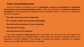 Phase I- Entry/Orientation Phase
Once an inmate is committed to jail, he undergoes a series of examination to determine
his physical, social and psychological status. Upon his commitment, a resident is placed on
orientation at the Reception and Diagnostic room/ Orientation Room. In here, he is acquainted
with the TC program:
- The rules and norms of the community
- TC concepts, written and unwritten philosophy
- The staff and the members of the community
- The tools of the house
- Job functions and TC hierarchy
He is then assigned a static group and a big brother who will provide him with support and
will walk him through the orientation phase. At this phase, the resident is handled gently and is
expected to commit mistakes in the process of learning the program. Sanctions on negative
behavior are usually light with emphasis on teaching.
 