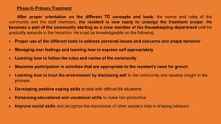 Phase II- Primary Treatment
After proper orientation on the different TC concepts and tools, the norms and rules of the
community and the staff members, the resident is now ready to undergo the treatment proper. He
becomes a part of the community starting as a crew member of the Housekeeping department until he
gradually ascends in the hierarchy. He must be knowledgeable on the following:
 Proper use of the different tools to address personal issues and concerns and shape behavior
 Managing own feelings and learning how to express self appropriately
 Learning how to follow the rules and norms of the community
 Maximize participation in activities that are appropriate to the resident’s need for growth
 Learning how to trust the environment by disclosing self to the community and develop insight in the
process
 Developing positive coping skills to deal with difficult life situations
 Enhancing educational and vocational skills to make him productive
 Improve social skills and recognize the importance of other people’s help in shaping behavior
 