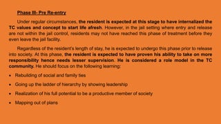 Phase III- Pre Re-entry
Under regular circumstances, the resident is expected at this stage to have internalized the
TC values and concept to start life afresh. However, in the jail setting where entry and release
are not within the jail control, residents may not have reached this phase of treatment before they
even leave the jail facility.
Regardless of the resident’s length of stay, he is expected to undergo this phase prior to release
into society. At this phase, the resident is expected to have proven his ability to take on more
responsibility hence needs lesser supervision. He is considered a role model in the TC
community. He should focus on the following learning:
 Rebuilding of social and family ties
 Going up the ladder of hierarchy by showing leadership
 Realization of his full potential to be a productive member of society
 Mapping out of plans
 