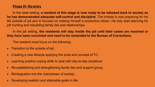 Phase IV- Re-entry
In the ideal setting, a resident at this stage is now ready to be released back to society as
he has demonstrated adequate self-control and discipline. The inmate is now preparing for his
life outside of jail and is focused on making himself a productive citizen. He may start planning for
job hunting and rebuilding family ties and relationships.
In the jail setting, the residents will stay inside the jail until their cases are resolved or
they have been convicted and need to be remanded to the Bureau of Corrections.
The resident must focus on the following:
 Transition to life outside of jail.
 Creating a new lifestyle applying the tools and concept of TC.
 Learning positive coping skills to deal with day-to-day situations.
 Re-establishing and strengthening family ties and support group.
 Reintegration into the mainstream of society.
 Developing realistic and attainable goals in life.
 
