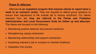 Phase IV- Aftercare
Aftercare is an outpatient program that requires clients to report twice a
week to an outreach center. They are required to attend group sessions to
ensure their adjustment to life outside jail to reduce recidivism. For clients
released from jail, they are referred to the Parole and Probation
Administration and Local Government Units for follow up and aftercare.
The clients are focused on the following:
 Maintaining positive behavior and prevent recidivism
 Strengthening coping mechanism
 Maintaining relationships and support mechanism
 Sustaining interest in job or vocation to maintain livelihood
 Integration into society
 