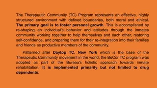 The Therapeutic Community (TC) Program represents an effective, highly
structured environment with defined boundaries, both moral and ethical.
The primary goal is to foster personal growth. This is accomplished by
re-shaping an individual’s behavior and attitudes through the inmates
community working together to help themselves and each other, restoring
self-confidence, and preparing them for their re-integration into their families
and friends as productive members of the community.
Patterned after Daytop TC, New York which is the base of the
Therapeutic Community movement in the world, the BuCor TC program was
adopted as part of the Bureau's holistic approach towards inmate
rehabilitation. It is implemented primarily but not limited to drug
dependents.
 