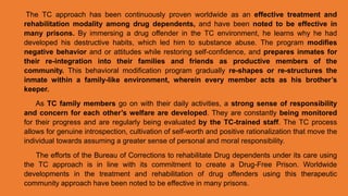 The TC approach has been continuously proven worldwide as an effective treatment and
rehabilitation modality among drug dependents, and have been noted to be effective in
many prisons. By immersing a drug offender in the TC environment, he learns why he had
developed his destructive habits, which led him to substance abuse. The program modifies
negative behavior and or attitudes while restoring self-confidence, and prepares inmates for
their re-integration into their families and friends as productive members of the
community. This behavioral modification program gradually re-shapes or re-structures the
inmate within a family-like environment, wherein every member acts as his brother’s
keeper.
As TC family members go on with their daily activities, a strong sense of responsibility
and concern for each other’s welfare are developed. They are constantly being monitored
for their progress and are regularly being evaluated by the TC-trained staff. The TC process
allows for genuine introspection, cultivation of self-worth and positive rationalization that move the
individual towards assuming a greater sense of personal and moral responsibility.
The efforts of the Bureau of Corrections to rehabilitate Drug dependents under its care using
the TC approach is in line with its commitment to create a Drug-Free Prison. Worldwide
developments in the treatment and rehabilitation of drug offenders using this therapeutic
community approach have been noted to be effective in many prisons.
 