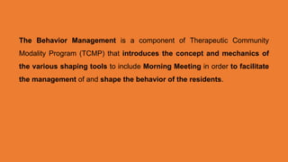 The Behavior Management is a component of Therapeutic Community
Modality Program (TCMP) that introduces the concept and mechanics of
the various shaping tools to include Morning Meeting in order to facilitate
the management of and shape the behavior of the residents.
 