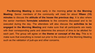 Pre-Morning Meeting is done early in the morning prior to the Morning
Meeting. Senior members of the community will meet for about fifteen (15)
minutes to discuss the attitude of the house the previous day. It is also where
the senior members formulate solutions to the concerns discussed and to be
executed during the day. The attendees will also discuss the activities to be
engaged in the Morning Meeting and make sure that all participants are ready
with their corresponding parts and determine the amount of time to be allotted for
each part. The group will agree on the theme or concept of the day. This is to
make sure that everything is ironed out prior to the conduct of the Morning Meeting
such as the validation of pull-ups and other concerns.
 