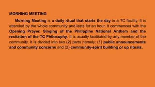 MORNING MEETING
Morning Meeting is a daily ritual that starts the day in a TC facility. It is
attended by the whole community and lasts for an hour. It commences with the
Opening Prayer, Singing of the Philippine National Anthem and the
recitation of the TC Philosophy. It is usually facilitated by any member of the
community. It is divided into two (2) parts namely: (1) public announcements
and community concerns and (2) community-spirit building or up rituals.
 