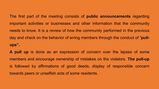 The first part of the meeting consists of public announcements regarding
important activities or businesses and other information that the community
needs to know. It is a review of how the community performed in the previous
day and check on the behavior of erring members through the conduct of “pull-
ups”.
A pull up is done as an expression of concern over the lapses of some
members and encourage ownership of mistakes on the violators. The pull-up
is followed by affirmations of good deeds, display of responsible concern
towards peers or unselfish acts of some residents.
 