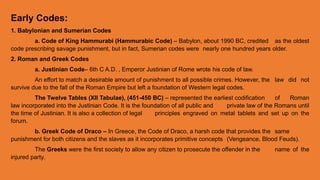 Early Codes:
1. Babylonian and Sumerian Codes
a. Code of King Hammurabi (Hammurabic Code) – Babylon, about 1990 BC, credited as the oldest
code prescribing savage punishment, but in fact, Sumerian codes were nearly one hundred years older.
2. Roman and Greek Codes
a. Justinian Code– 6th C A.D. , Emperor Justinian of Rome wrote his code of law.
An effort to match a desirable amount of punishment to all possible crimes. However, the law did not
survive due to the fall of the Roman Empire but left a foundation of Western legal codes.
The Twelve Tables (XII Tabulae), (451-450 BC) – represented the earliest codification of Roman
law incorporated into the Justinian Code. It is the foundation of all public and private law of the Romans until
the time of Justinian. It is also a collection of legal principles engraved on metal tablets and set up on the
forum.
b. Greek Code of Draco – In Greece, the Code of Draco, a harsh code that provides the same
punishment for both citizens and the slaves as it incorporates primitive concepts (Vengeance, Blood Feuds).
The Greeks were the first society to allow any citizen to prosecute the offender in the name of the
injured party.
 