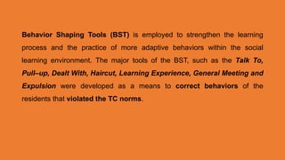 Behavior Shaping Tools (BST) is employed to strengthen the learning
process and the practice of more adaptive behaviors within the social
learning environment. The major tools of the BST, such as the Talk To,
Pull–up, Dealt With, Haircut, Learning Experience, General Meeting and
Expulsion were developed as a means to correct behaviors of the
residents that violated the TC norms.
 