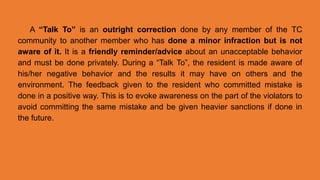 A “Talk To” is an outright correction done by any member of the TC
community to another member who has done a minor infraction but is not
aware of it. It is a friendly reminder/advice about an unacceptable behavior
and must be done privately. During a “Talk To”, the resident is made aware of
his/her negative behavior and the results it may have on others and the
environment. The feedback given to the resident who committed mistake is
done in a positive way. This is to evoke awareness on the part of the violators to
avoid committing the same mistake and be given heavier sanctions if done in
the future.
 