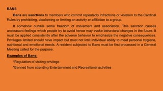 BANS
Bans are sanctions to members who commit repeatedly infractions or violation to the Cardinal
Rules by prohibiting, disallowing or limiting an activity or affiliation to a group.
It somehow curtails some freedom of movement and association. This sanction causes
unpleasant feelings which people try to avoid hence may evoke behavioral changes in the future. It
must be applied consistently after the adverse behavior to emphasize the negative consequences.
Privileges limited should have impact but must not limit individual ability to meet personal hygiene,
nutritional and emotional needs. A resident subjected to Bans must be first processed in a General
Meeting called for the purpose.
Examples of Bans:
*Regulation of visiting privilege
*Banned from attending Entertainment and Recreational activities
 