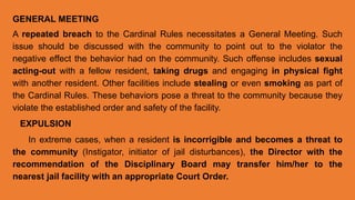 GENERAL MEETING
A repeated breach to the Cardinal Rules necessitates a General Meeting. Such
issue should be discussed with the community to point out to the violator the
negative effect the behavior had on the community. Such offense includes sexual
acting-out with a fellow resident, taking drugs and engaging in physical fight
with another resident. Other facilities include stealing or even smoking as part of
the Cardinal Rules. These behaviors pose a threat to the community because they
violate the established order and safety of the facility.
EXPULSION
In extreme cases, when a resident is incorrigible and becomes a threat to
the community (Instigator, initiator of jail disturbances), the Director with the
recommendation of the Disciplinary Board may transfer him/her to the
nearest jail facility with an appropriate Court Order.
 
