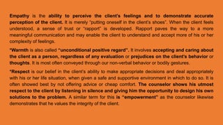 Empathy is the ability to perceive the client’s feelings and to demonstrate accurate
perception of the client. It is merely “putting oneself in the client’s shoes”. When the client feels
understood, a sense of trust or “rapport” is developed. Rapport paves the way to a more
meaningful communication and may enable the client to understand and accept more of his or her
complexity of feelings.
*Warmth is also called “unconditional positive regard”. It involves accepting and caring about
the client as a person, regardless of any evaluation or prejudices on the client’s behavior or
thoughts. It is most often conveyed through our non-verbal behavior or bodily gestures.
*Respect is our belief in the client’s ability to make appropriate decisions and deal appropriately
with his or her life situation, when given a safe and supportive environment in which to do so. It is
often showed best by not offering advice or cheap comfort. The counselor shows his utmost
respect to the client by listening in silence and giving him the opportunity to design his own
solutions to the problem. A similar term for this is “empowerment” as the counselor likewise
demonstrates that he values the integrity of the client.
 