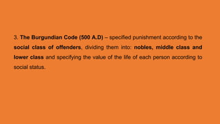 3. The Burgundian Code (500 A.D) – specified punishment according to the
social class of offenders, dividing them into: nobles, middle class and
lower class and specifying the value of the life of each person according to
social status.
 