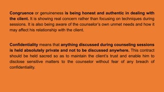 Congruence or genuineness is being honest and authentic in dealing with
the client. It is showing real concern rather than focusing on techniques during
sessions. It is also being aware of the counselor’s own unmet needs and how it
may affect his relationship with the client.
Confidentiality means that anything discussed during counseling sessions
is held absolutely private and not to be discussed anywhere. This contract
should be held sacred so as to maintain the client’s trust and enable him to
disclose sensitive matters to the counselor without fear of any breach of
confidentiality.
 