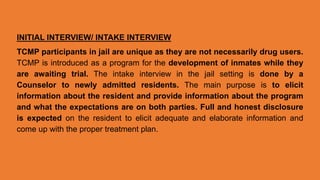 INITIAL INTERVIEW/ INTAKE INTERVIEW
TCMP participants in jail are unique as they are not necessarily drug users.
TCMP is introduced as a program for the development of inmates while they
are awaiting trial. The intake interview in the jail setting is done by a
Counselor to newly admitted residents. The main purpose is to elicit
information about the resident and provide information about the program
and what the expectations are on both parties. Full and honest disclosure
is expected on the resident to elicit adequate and elaborate information and
come up with the proper treatment plan.
 